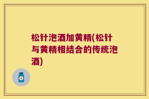 松针泡酒加黄精(松针与黄精相结合的传统泡酒)