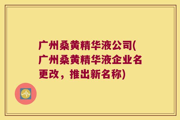 广州桑黄精华液公司(广州桑黄精华液企业名更改，推出新名称)