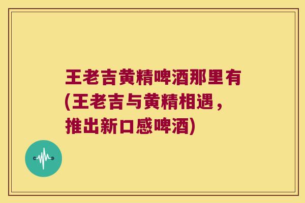 王老吉黄精啤酒那里有(王老吉与黄精相遇,推出新口感啤酒) 王老吉黄精啤酒那里有(王老吉与黄精相遇,推出新口感啤酒)