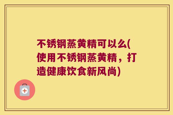 不锈钢蒸黄精可以么(使用不锈钢蒸黄精，打造健康饮食新风尚)