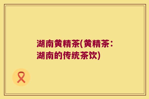 湖南黄精茶(黄精茶:湖南的传统茶饮) 湖南黄精茶(黄精茶:湖南的传统茶饮)