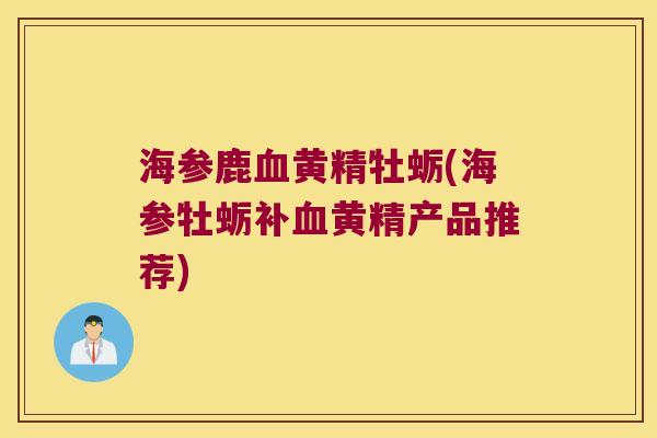 海参鹿黄精牡蛎(海参牡蛎补黄精产品推荐)