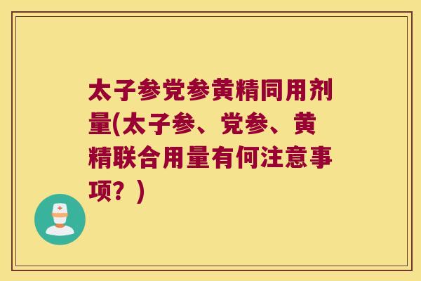 太子参党参黄精同用剂量(太子参、党参、黄精联合用量有何注意事项？)