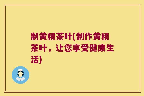 制黄精茶叶(制作黄精茶叶，让您享受健康生活)