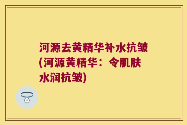 河源去黄精华补水抗皱(河源黄精华:令水润抗皱) 河源去黄精华补水抗皱(河源黄精华:令水润抗皱)
