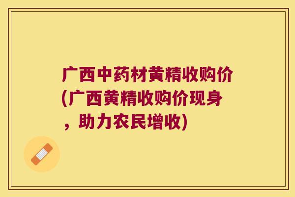 广西材黄精收购价(广西黄精收购价现身,助力农民增收) 广西材黄精收购价(广西黄精收购价现身,助力农民增收)
