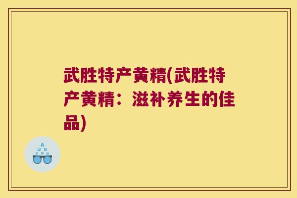 武胜特产黄精(武胜特产黄精:滋补养生的佳品) 武胜特产黄精(武胜特产黄精:滋补养生的佳品)