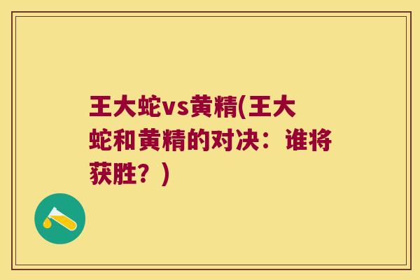 王大蛇vs黄精(王大蛇和黄精的对决:谁将获胜?) 王大蛇vs黄精(王大蛇和黄精的对决:谁将获胜?)