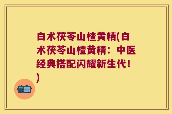 白术茯苓山楂黄精(白术茯苓山楂黄精:中医经典搭配闪耀新生代!) 白术茯苓山楂黄精(白术茯苓山楂黄精:中医经典搭配闪耀新生代!)