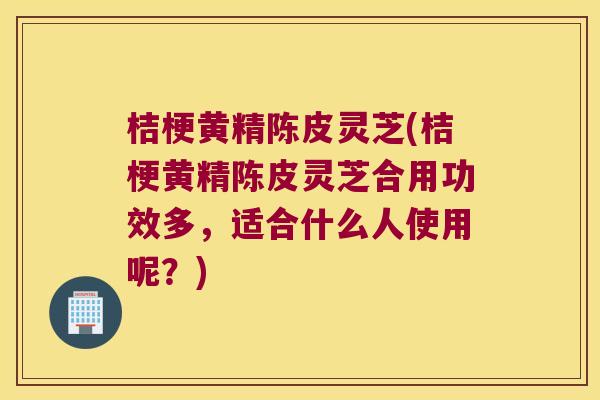 桔梗黄精陈皮灵芝(桔梗黄精陈皮灵芝合用功效多，适合什么人使用呢？)