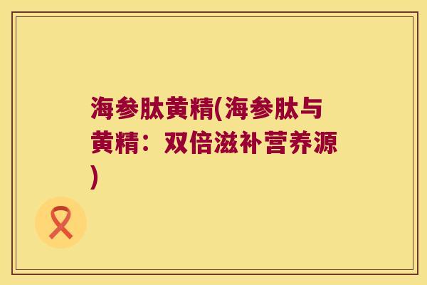 海参肽黄精(海参肽与黄精：双倍滋补营养源)