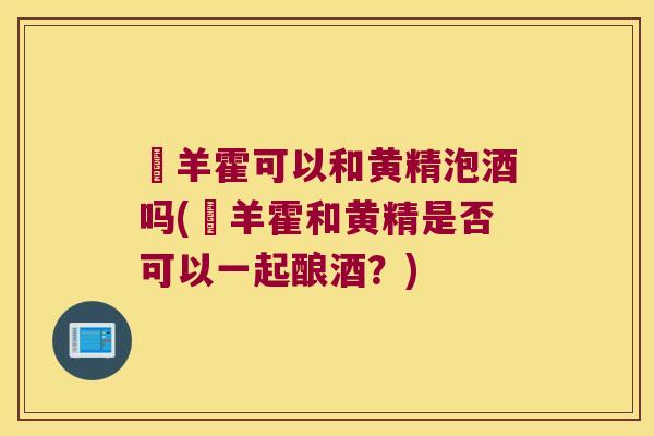 滛羊霍可以和黄精泡酒吗(滛羊霍和黄精是否可以一起酿酒？)