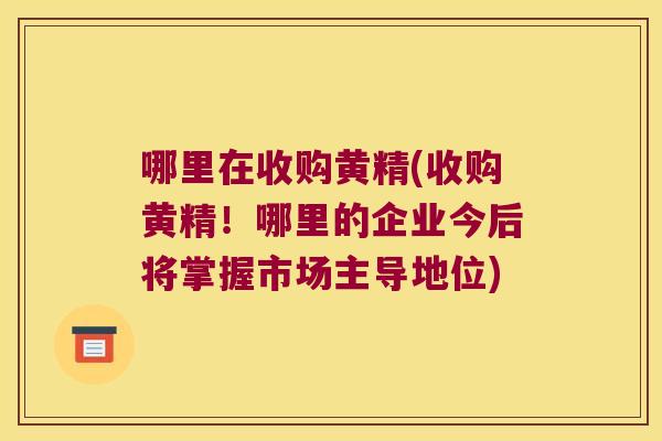 哪里在收购黄精(收购黄精！哪里的企业今后将掌握市场主导地位)
