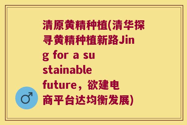 清原黄精种植(清华探寻黄精种植新路Jing for a sustainable future，欲建电商平台达均衡发展)