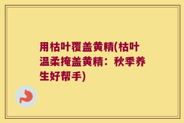 用枯叶覆盖黄精(枯叶温柔掩盖黄精:秋季养生好帮手) 用枯叶覆盖黄精(枯叶温柔掩盖黄精:秋季养生好帮手)