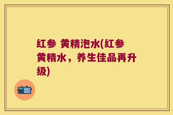 红参 黄精泡水(红参黄精水,养生佳品再升级) 红参 黄精泡水(红参黄精水,养生佳品再升级)