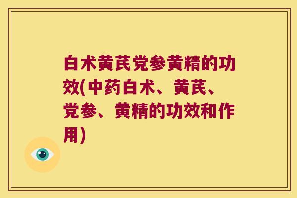 白术黄芪党参黄精的功效(白术、黄芪、党参、黄精的功效和作用)