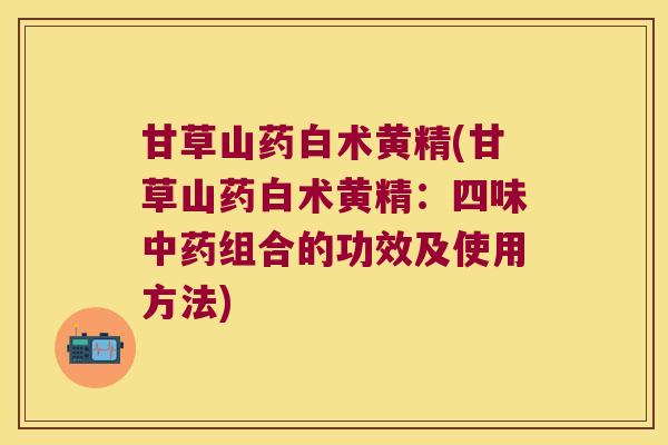 甘草山药白术黄精(甘草山药白术黄精:四味组合的功效及使用方法) 甘草山药白术黄精(甘草山药白术黄精:四味组合的功效及使用方法)