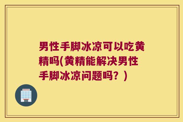 男性手脚冰凉可以吃黄精吗(黄精能解决男性手脚冰凉问题吗？)