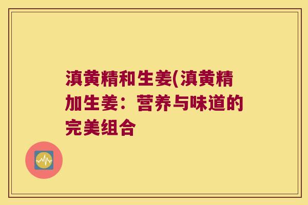 滇黄精和生姜(滇黄精加生姜:营养与味道的完美组合 滇黄精和生姜(滇黄精加生姜:营养与味道的完美组合