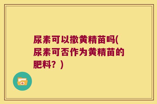 尿素可以撒黄精苗吗(尿素可否作为黄精苗的肥料?) 尿素可以撒黄精苗吗(尿素可否作为黄精苗的肥料?)