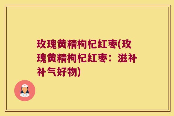 玫瑰黄精枸杞红枣(玫瑰黄精枸杞红枣:滋补好物) 玫瑰黄精枸杞红枣(玫瑰黄精枸杞红枣:滋补好物)