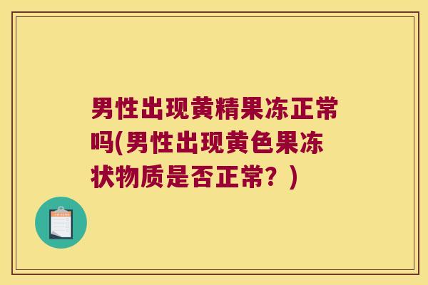 男性出现黄精果冻正常吗(男性出现黄色果冻状物质是否正常？)