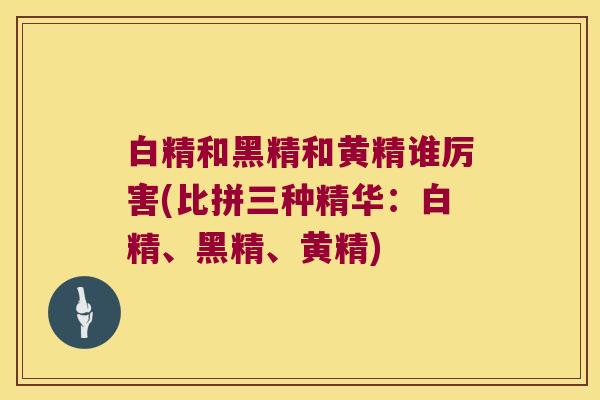 白精和黑精和黄精谁厉害(比拼三种精华:白精、黑精、黄精) 白精和黑精和黄精谁厉害(比拼三种精华:白精、黑精、黄精)