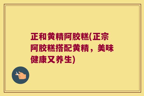 正和黄精阿胶糕(正宗阿胶糕搭配黄精，美味健康又养生)