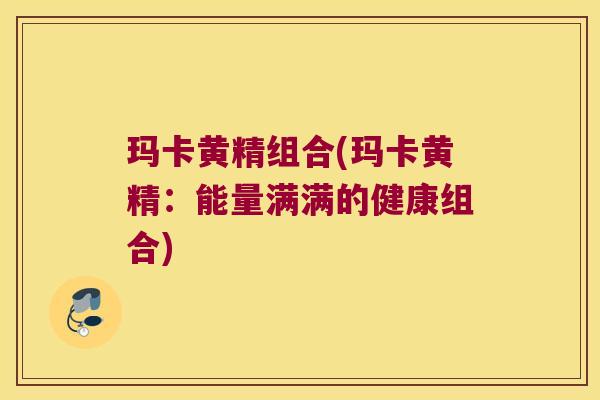 玛卡黄精组合(玛卡黄精：能量满满的健康组合)
