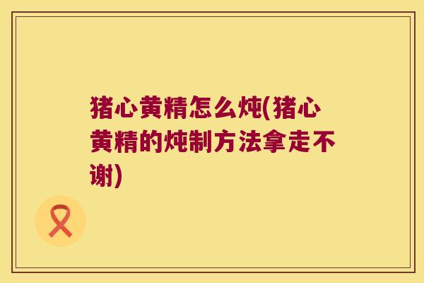 猪心黄精怎么炖(猪心黄精的炖制方法拿走不谢) 猪心黄精怎么炖(猪心黄精的炖制方法拿走不谢)