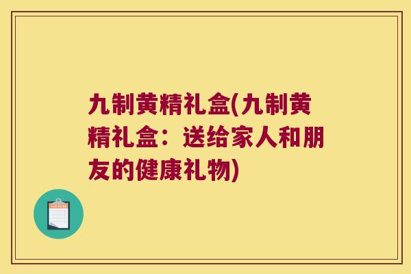 九制黄精礼盒(九制黄精礼盒：送给家人和朋友的健康礼物)