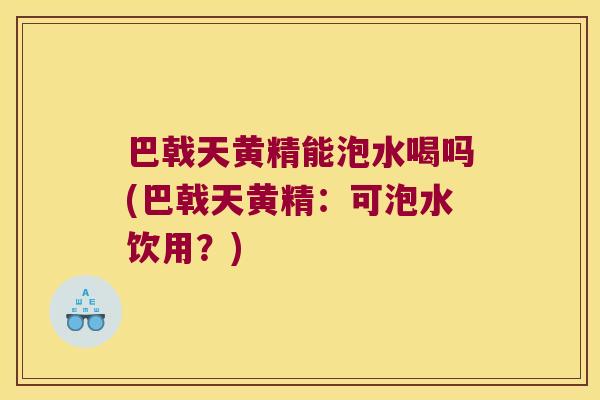 巴戟天黄精能泡水喝吗(巴戟天黄精:可泡水饮用?) 巴戟天黄精能泡水喝吗(巴戟天黄精:可泡水饮用?)