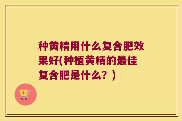种黄精用什么复合肥效果好(种植黄精的佳复合肥是什么？)