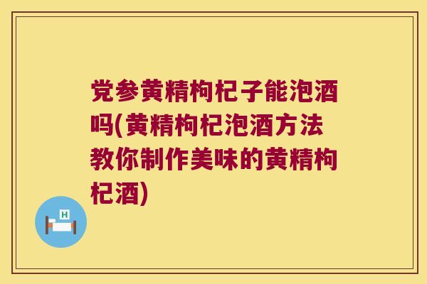 党参黄精枸杞子能泡酒吗(黄精枸杞泡酒方法教你制作美味的黄精枸杞酒)