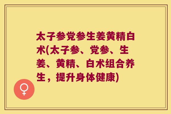 太子参党参生姜黄精白术(太子参、党参、生姜、黄精、白术组合养生，提升身体健康)