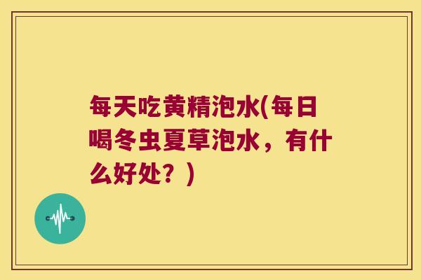每天吃黄精泡水(每日喝冬虫夏草泡水，有什么好处？)