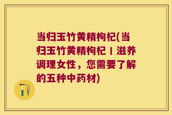 当归玉竹黄精枸杞(当归玉竹黄精枸杞丨滋养调理女性，您需要了解的五种材)
