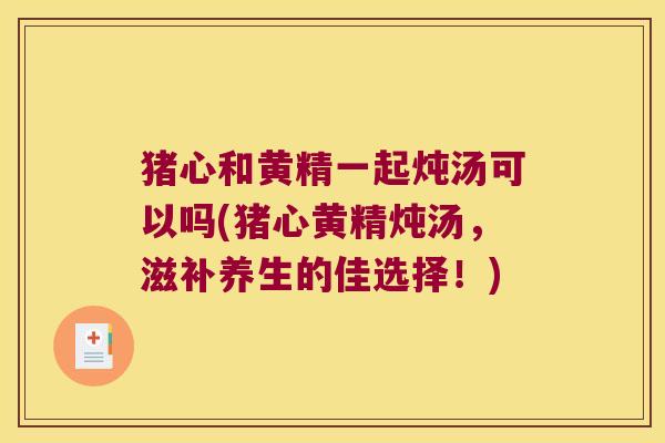 猪心和黄精一起炖汤可以吗(猪心黄精炖汤,滋补养生的佳选择!) 猪心和黄精一起炖汤可以吗(猪心黄精炖汤,滋补养生的佳选择!)