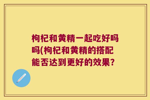 枸杞和黄精一起吃好吗吗(枸杞和黄精的搭配能否达到更好的效果？