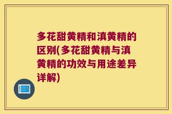 多花甜黄精和滇黄精的区别(多花甜黄精与滇黄精的功效与用途差异详解)