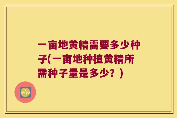 一亩地黄精需要多少种子(一亩地种植黄精所需种子量是多少?) 一亩地黄精需要多少种子(一亩地种植黄精所需种子量是多少?)