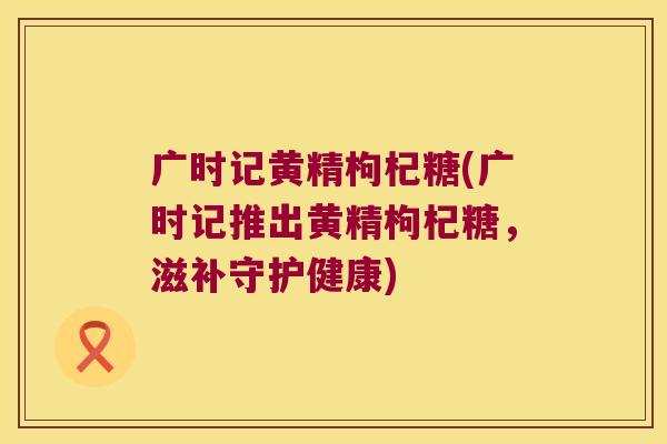广时记黄精枸杞糖(广时记推出黄精枸杞糖，滋补守护健康)