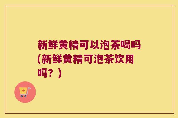 新鲜黄精可以泡茶喝吗(新鲜黄精可泡茶饮用吗？)
