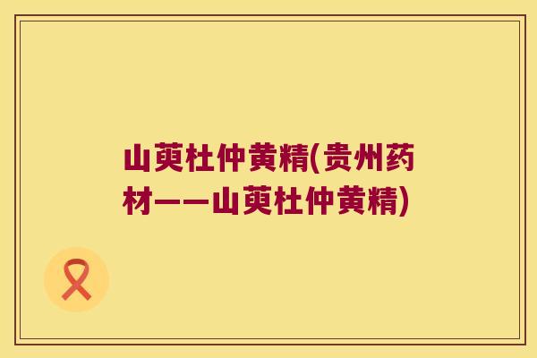 山萸杜仲黄精(贵州药材——山萸杜仲黄精) 山萸杜仲黄精(贵州药材——山萸杜仲黄精)