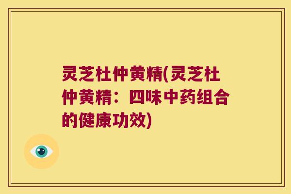 灵芝杜仲黄精(灵芝杜仲黄精：四味组合的健康功效)