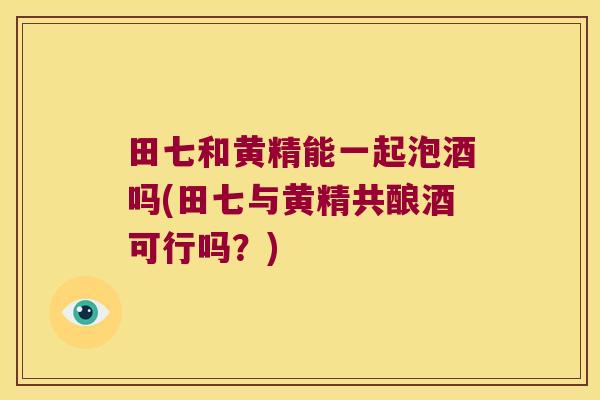 田七和黄精能一起泡酒吗(田七与黄精共酿酒可行吗?) 田七和黄精能一起泡酒吗(田七与黄精共酿酒可行吗?)