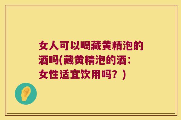 女人可以喝藏黄精泡的酒吗(藏黄精泡的酒：女性适宜饮用吗？)