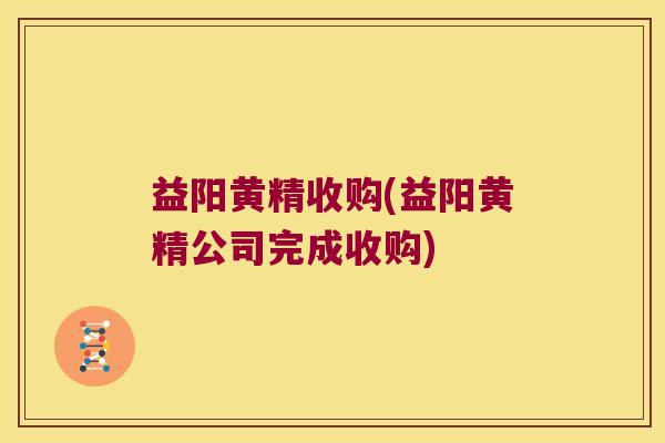 益阳黄精收购(益阳黄精公司完成收购)