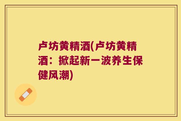 卢坊黄精酒(卢坊黄精酒:掀起新一波养生保健风潮) 卢坊黄精酒(卢坊黄精酒:掀起新一波养生保健风潮)